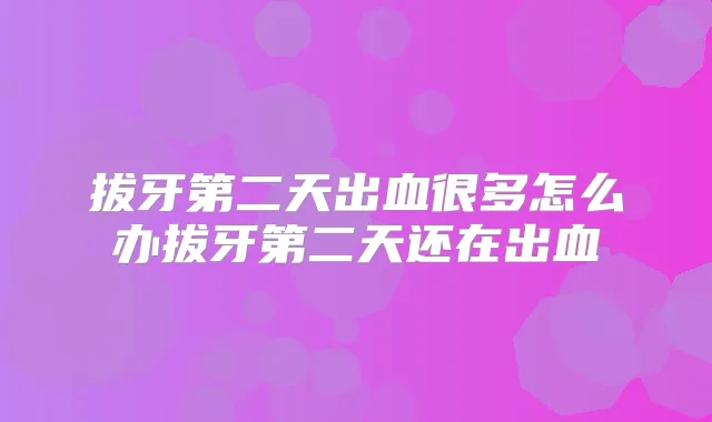 拔牙第二天出血很多怎么办拔牙第二天还在出血