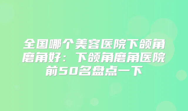 全国哪个美容医院下颌角磨角好：下颌角磨角医院前50名盘点一下