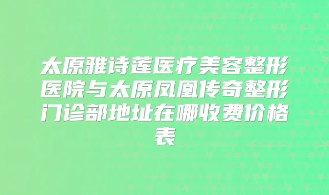 太原雅诗莲医疗美容整形医院与太原凤凰传奇整形门诊部地址在哪收费价格表