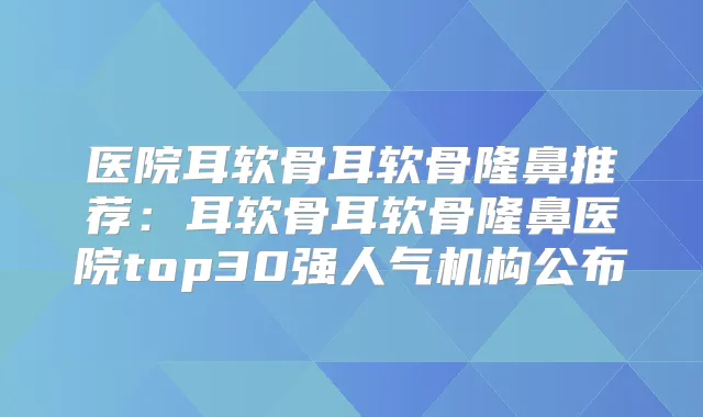 医院耳软骨耳软骨隆鼻推荐：耳软骨耳软骨隆鼻医院top30强人气机构公布