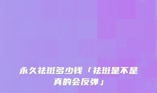 永久祛斑多少钱「祛斑是不是真的会反弹」