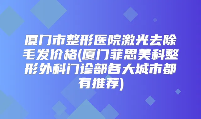 厦门市整形医院激光去除毛发价格(厦门菲思美科整形外科门诊部各大城市都有推荐)