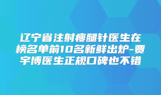 辽宁省注射瘦腿针医生在榜名单前10名新鲜出炉-贾宇博医生正规口碑也不错