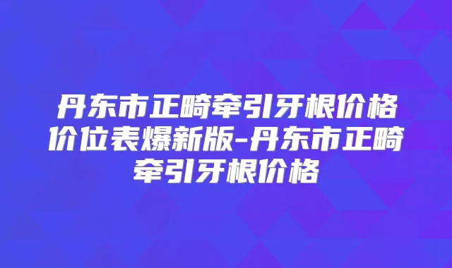 丹东市正畸牵引牙根价格价位表爆新版-丹东市正畸牵引牙根价格