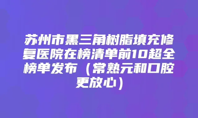 苏州市黑三角树脂填充修复医院在榜清单前10超全榜单发布（常熟元和口腔更放心）