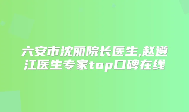 六安市沈丽院长医生,赵遵江医生专家top口碑在线