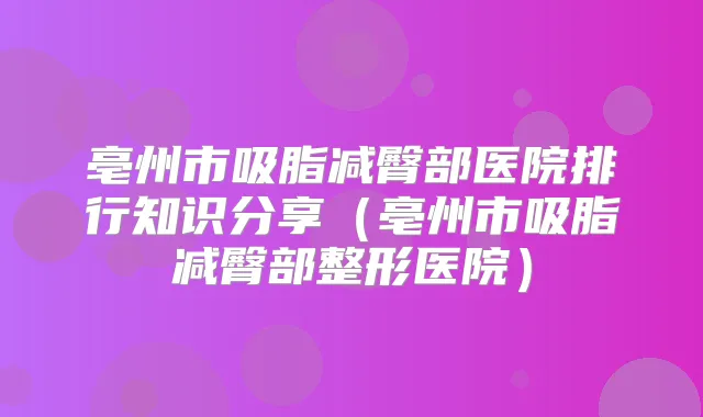 亳州市吸脂减臀部医院排行知识分享（亳州市吸脂减臀部整形医院）