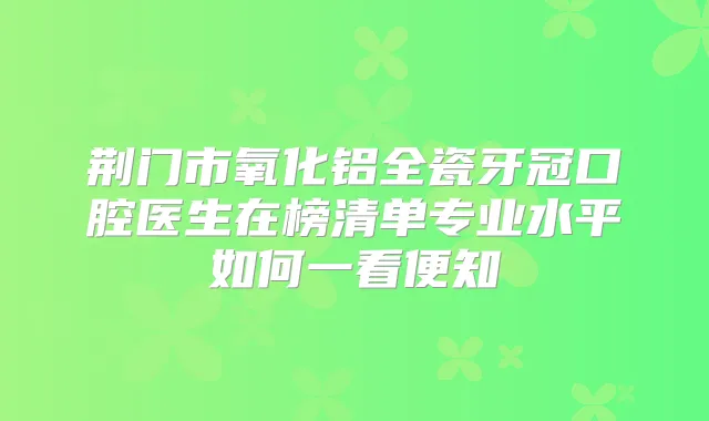 荆门市氧化铝全瓷牙冠口腔医生在榜清单专业水平如何一看便知