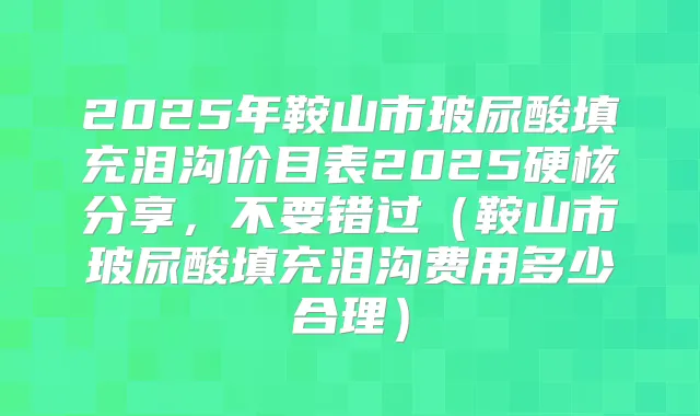2025年鞍山市玻尿酸填充泪沟价目表2025硬核分享，不要错过（鞍山市玻尿酸填充泪沟费用多少合理）