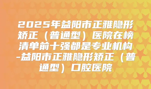 2025年益阳市正雅隐形矫正（普通型）医院在榜清单前十强都是专业机构-益阳市正雅隐形矫正（普通型）口腔医院
