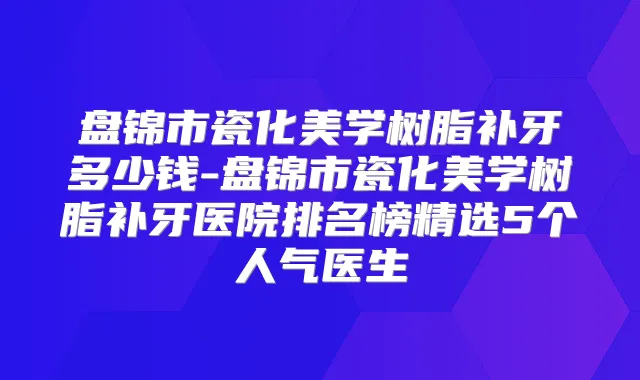盘锦市瓷化美学树脂补牙多少钱-盘锦市瓷化美学树脂补牙医院排名榜精选5个人气医生