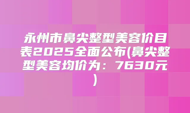 永州市鼻尖整型美容价目表2025全面公布(鼻尖整型美容均价为：7630元)