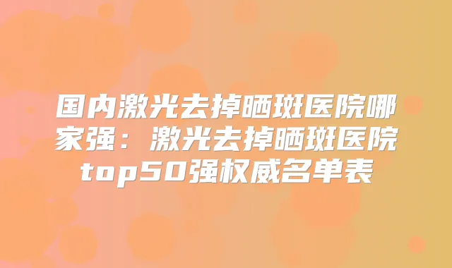 国内激光去掉晒斑医院哪家强：激光去掉晒斑医院top50强名单表