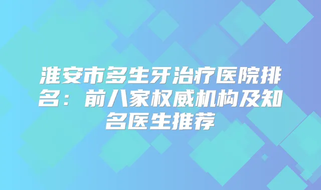 淮安市多生牙医院排名:前八家机构及知名医生推荐