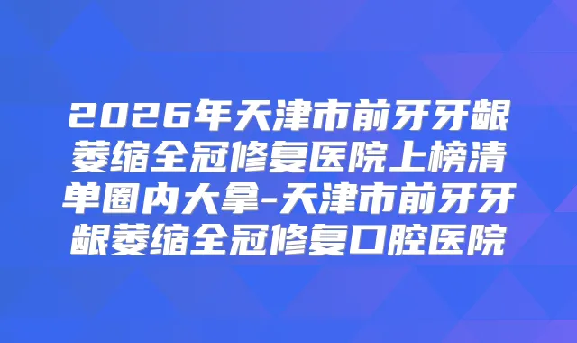 2026年天津市前牙牙龈萎缩全冠修复医院上榜清单圈内大拿-天津市前牙牙龈萎缩全冠修复口腔医院