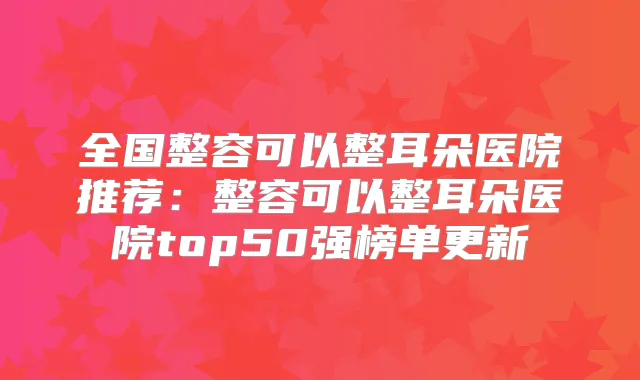 全国整容可以整耳朵医院推荐：整容可以整耳朵医院top50强榜单更新