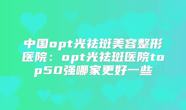 中国opt光祛斑美容整形医院：opt光祛斑医院top50强哪家更好一些