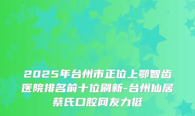 2025年台州市正位上鄂智齿医院排名前十位刷新-台州仙居蔡氏口腔网友力挺