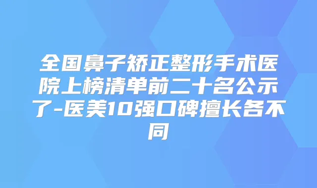 全国鼻子矫正整形手术医院上榜清单前二十名公示了-医美10强口碑擅长各不同