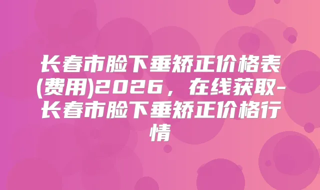 长春市脸下垂矫正价格表(费用)2026，在线获取-长春市脸下垂矫正价格行情