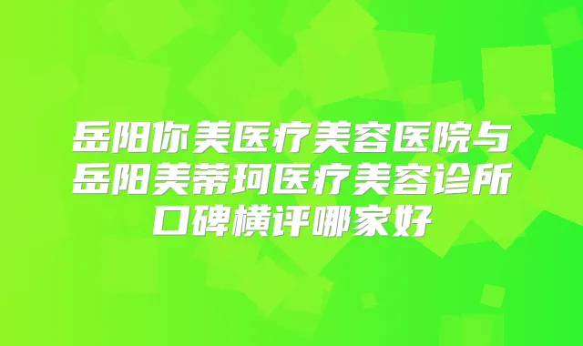 岳阳你美医疗美容医院与岳阳美蒂珂医疗美容诊所口碑横评哪家好
