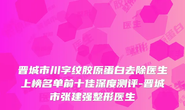 晋城市川字纹胶原蛋白去除医生上榜名单前十佳深度测评-晋城市张建强整形医生