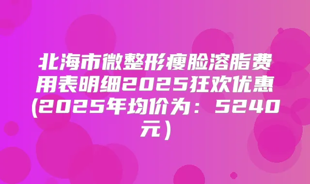 北海市微整形瘦脸溶脂费用表明细2025狂欢优惠(2025年均价为：5240元）