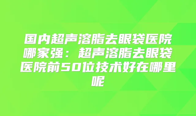 国内超声溶脂去眼袋医院哪家强：超声溶脂去眼袋医院前50位技术好在哪里呢