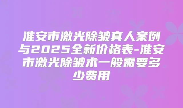 淮安市激光除皱真人案例与2025全新价格表-淮安市激光除皱术一般需要多少费用