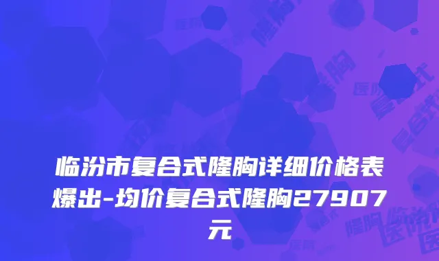 临汾市复合式隆胸详细价格表爆出-均价复合式隆胸27907元