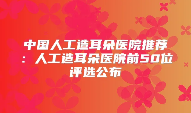 中国人工造耳朵医院推荐：人工造耳朵医院前50位评选公布