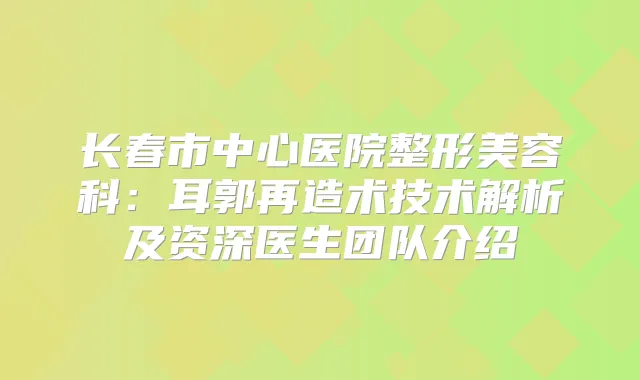 长春市中心医院整形美容科：耳郭再造术技术解析及资深医生团队介绍