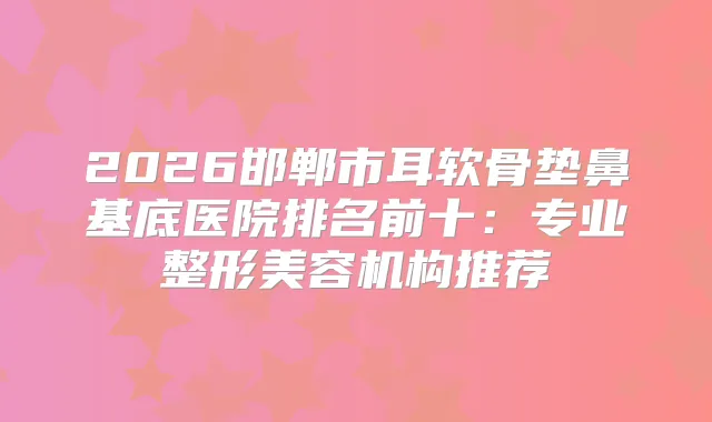 2026邯郸市耳软骨垫鼻基底医院排名前十:专业整形美容机构推荐