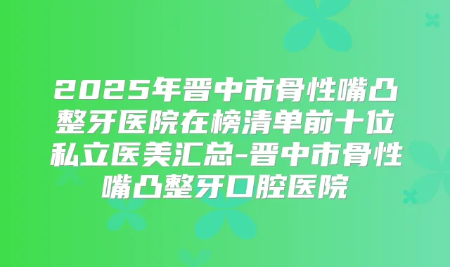title="2025年晋中市骨性嘴凸整牙医院在榜清单前十位私立医美汇总-晋中市骨性嘴凸整牙口腔医院"