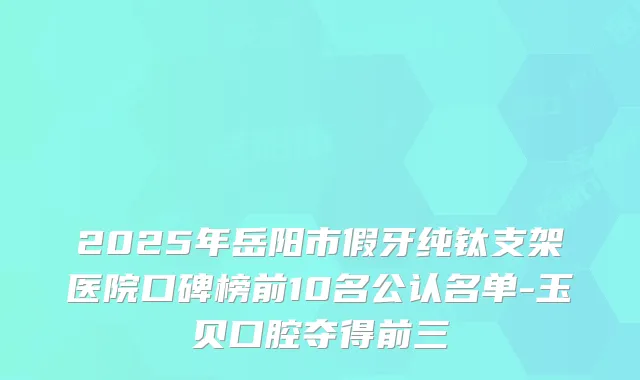 2025年岳阳市假牙纯钛支架医院口碑榜前10名公认名单-玉贝口腔夺得前三