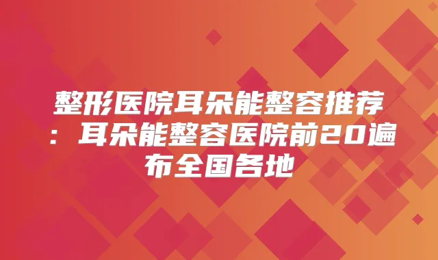 整形医院耳朵能整容推荐：耳朵能整容医院前20遍布全国各地