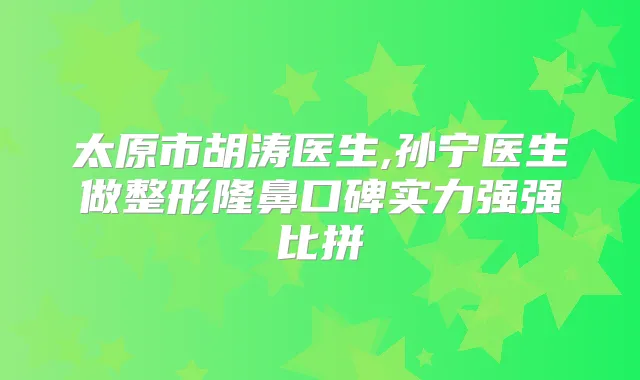 太原市胡涛医生,孙宁医生做整形隆鼻口碑实力强强比拼