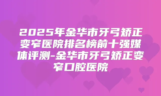 2025年金华市牙弓矫正变窄医院排名榜前十强媒体评测-金华市牙弓矫正变窄口腔医院