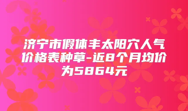济宁市假体丰太阳穴人气价格表种草-近8个月均价为5864元