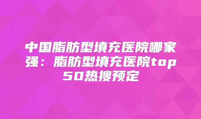 中国脂肪型填充医院哪家强:脂肪型填充医院top50热搜预定