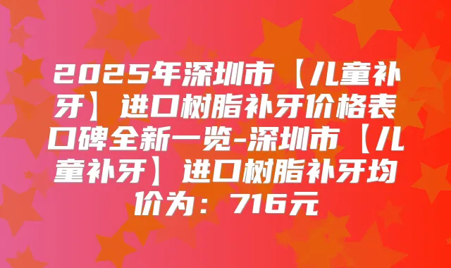 2025年深圳市【儿童补牙】进口树脂补牙价格表口碑全新一览-深圳市【儿童补牙】进口树脂补牙均价为：716元