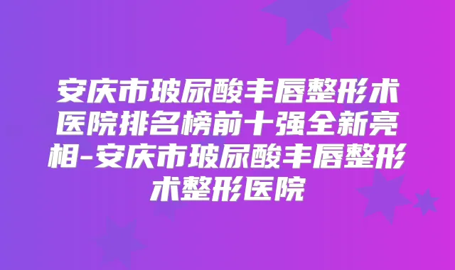 安庆市玻尿酸丰唇整形术医院排名榜前十强全新亮相-安庆市玻尿酸丰唇整形术整形医院