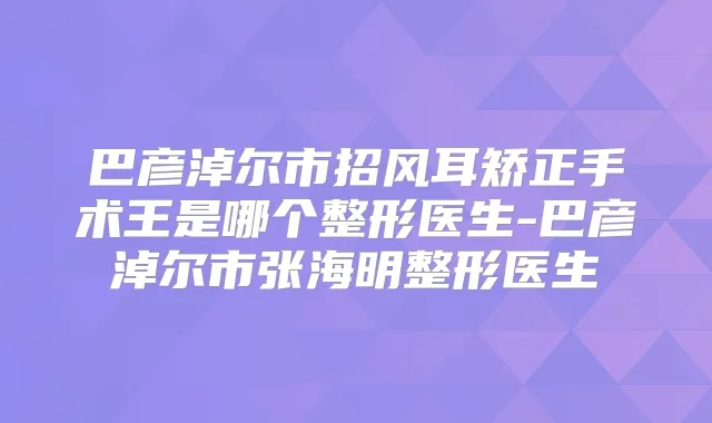 巴彦淖尔市招风耳矫正手术王是哪个整形医生-巴彦淖尔市张海明整形医生