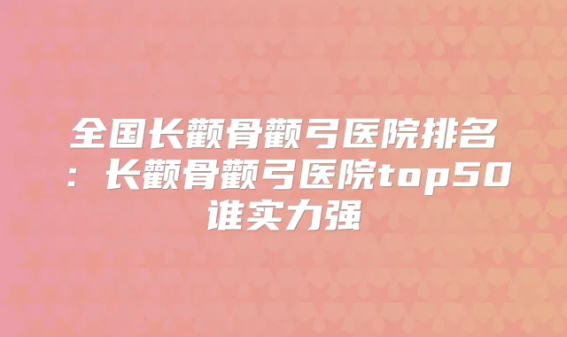 全国长颧骨颧弓医院排名：长颧骨颧弓医院top50谁实力强
