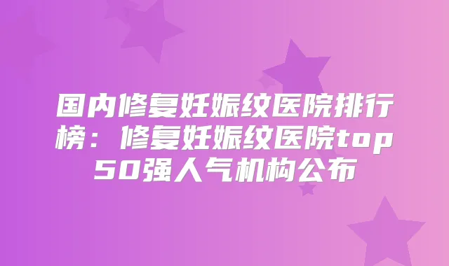 国内修复妊娠纹医院排行榜：修复妊娠纹医院top50强人气机构公布