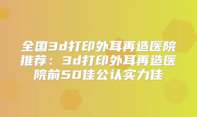 全国3d打印外耳再造医院推荐：3d打印外耳再造医院前50佳公认实力佳