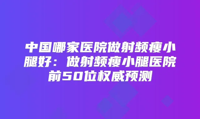 中国哪家医院做射频瘦小腿好：做射频瘦小腿医院前50位预测