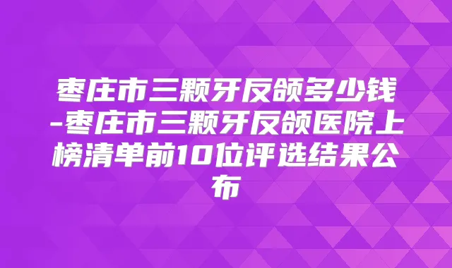 枣庄市三颗牙反颌多少钱-枣庄市三颗牙反颌医院上榜清单前10位评选结果公布
