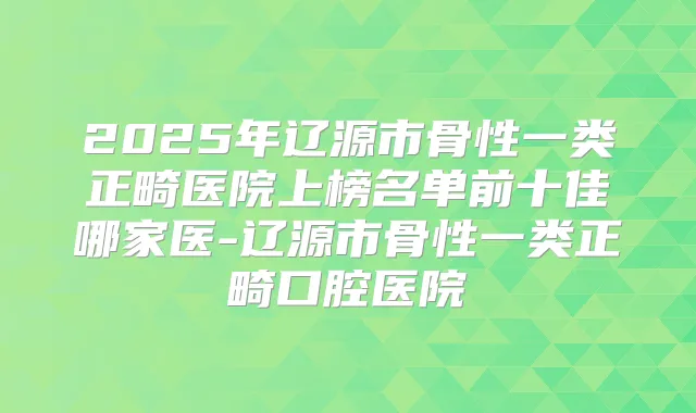 2025年辽源市骨性一类正畸医院上榜名单前十佳哪家医-辽源市骨性一类正畸口腔医院