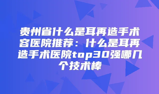 贵州省什么是耳再造手术容医院推荐：什么是耳再造手术医院top30强哪几个技术棒